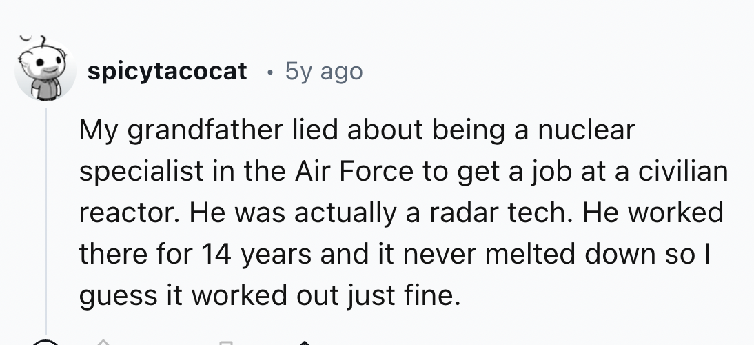number - spicytacocat 5y ago My grandfather lied about being a nuclear specialist in the Air Force to get a job at a civilian reactor. He was actually a radar tech. He worked there for 14 years and it never melted down so I guess it worked out just fine.